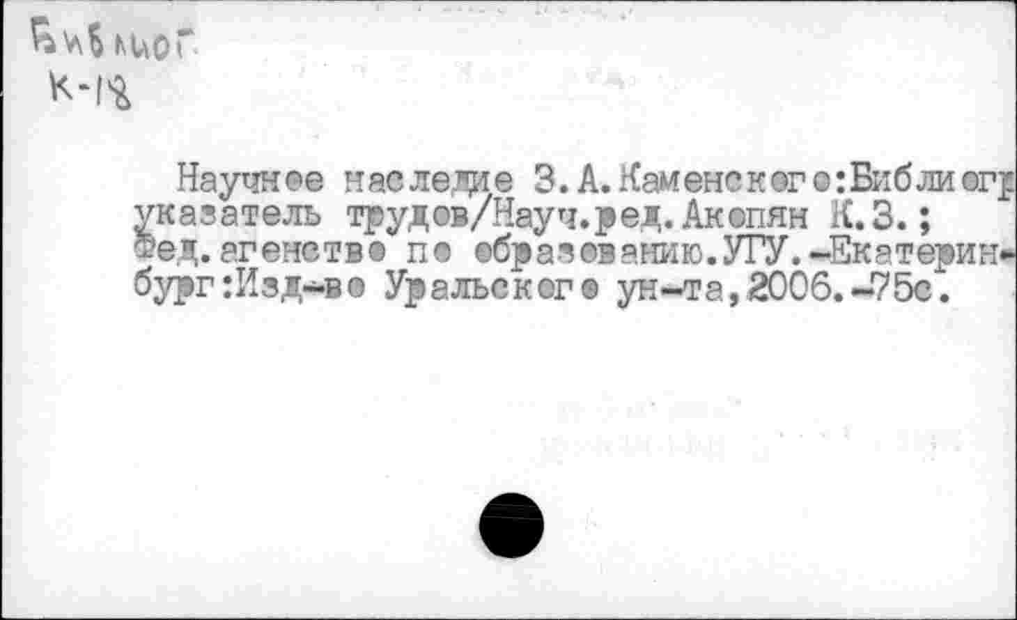 ﻿киоГ
Научное наследие 3. А. Кайене к эго: Биб ли ог указатель трудов/Науч.р ед. Акопян К.З. ;
Фед. агеметв® п© ©бразованию.УГУ.-Екатерин бург:Изд-в© Уральского ун-та,2006.-75с 1